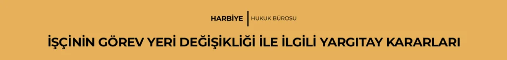 İŞÇİNİN GÖREV YERİ DEĞİŞİKLİĞİ İLE İLGİLİ YARGITAY KARARLARI