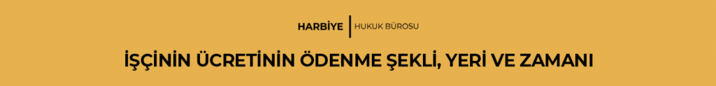 İŞÇİNİN ÜCRETİNİN ÖDENME ŞEKLİ, YERİ VE ZAMANI
